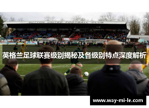 英格兰足球联赛级别揭秘及各级别特点深度解析