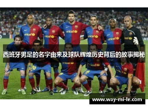 西班牙男足的名字由来及球队辉煌历史背后的故事揭秘