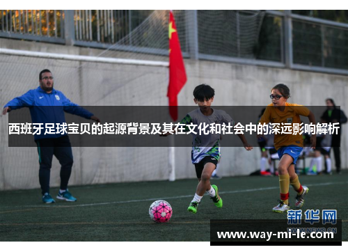 西班牙足球宝贝的起源背景及其在文化和社会中的深远影响解析