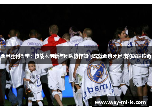 西甲胜利哲学：技战术创新与团队协作如何成就西班牙足球的辉煌传奇
