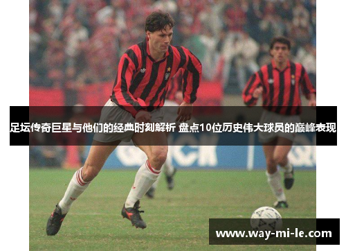 足坛传奇巨星与他们的经典时刻解析 盘点10位历史伟大球员的巅峰表现