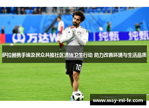 萨拉赫携手埃及民众共推社区清洁卫生行动 助力改善环境与生活品质 萨拉赫携手埃及民众共推社区清洁卫生行动 助力改善环境与生活品质