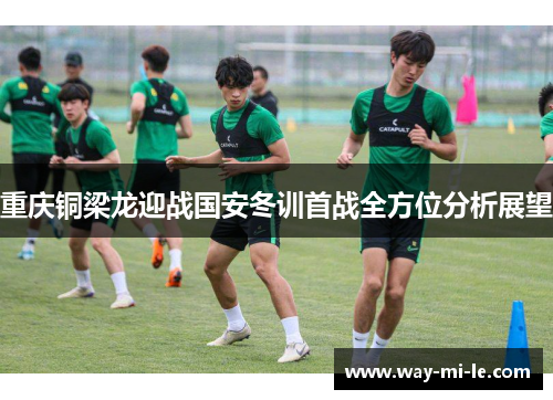 重庆铜梁龙迎战国安冬训首战全方位分析展望