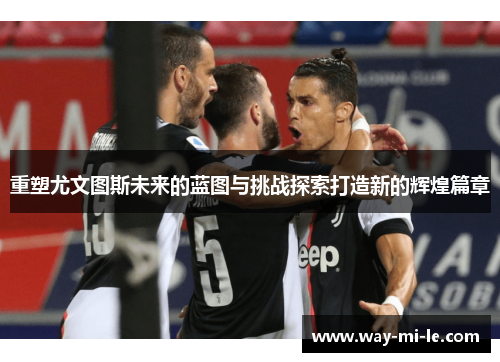 重塑尤文图斯未来的蓝图与挑战探索打造新的辉煌篇章