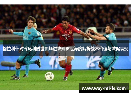 格拉利什对阵比利时世俱杯进攻端贡献深度解析战术价值与数据表现