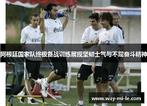 阿根廷国家队终极备战训练展现坚韧士气与不屈奋斗精神 阿根廷国家队终极备战训练展现坚韧士气与不屈奋斗精神