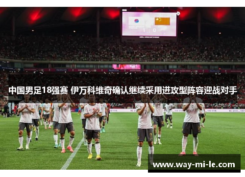 中国男足18强赛 伊万科维奇确认继续采用进攻型阵容迎战对手