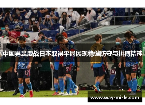 中国男足鏖战日本取得平局展现稳健防守与拼搏精神