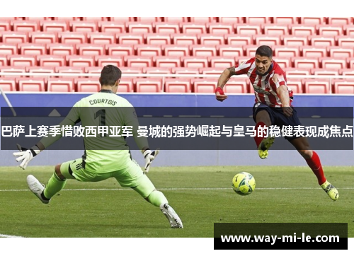 巴萨上赛季惜败西甲亚军 曼城的强势崛起与皇马的稳健表现成焦点 巴萨上赛季惜败西甲亚军 曼城的强势崛起与皇马的稳健表现成焦点