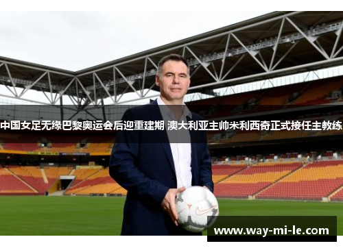 中国女足无缘巴黎奥运会后迎重建期 澳大利亚主帅米利西奇正式接任主教练